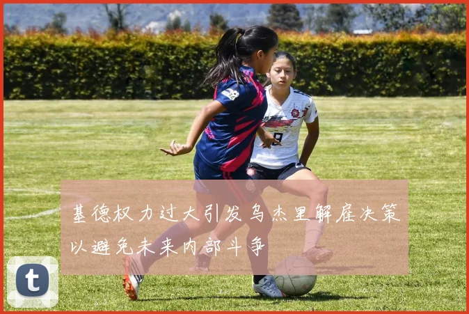 基德权力过大引发乌杰里解雇决策以避免未来内部斗争