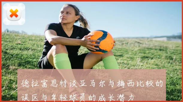 德拉富恩特谈亚马尔与梅西比较的误区与年轻球员的成长潜力