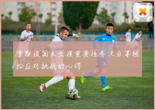 索默谈国米生涯重要性齐沃分享轻松应对挑战的心得