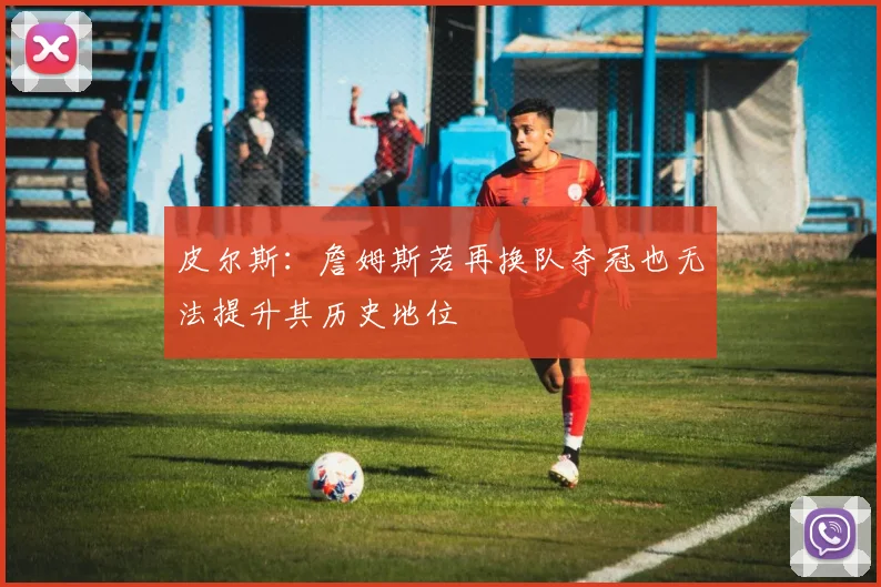 皮尔斯：詹姆斯若再换队夺冠也无法提升其历史地位