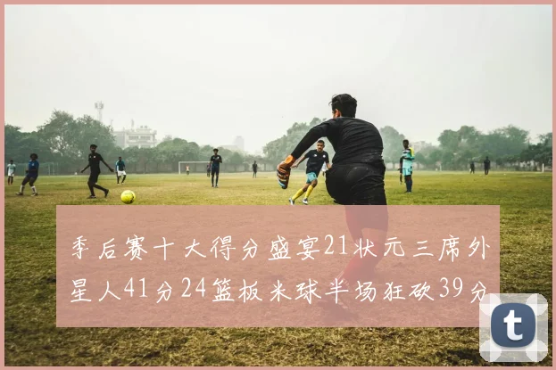 季后赛十大得分盛宴21状元三席外星人41分24篮板米球半场狂砍39分