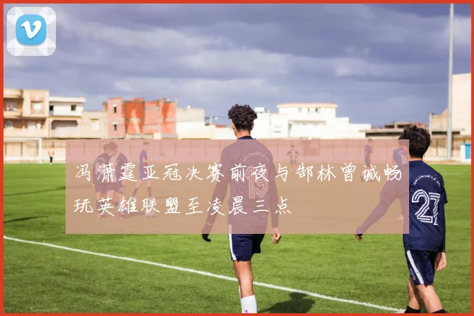 冯潇霆亚冠决赛前夜与郜林曾诚畅玩英雄联盟至凌晨三点