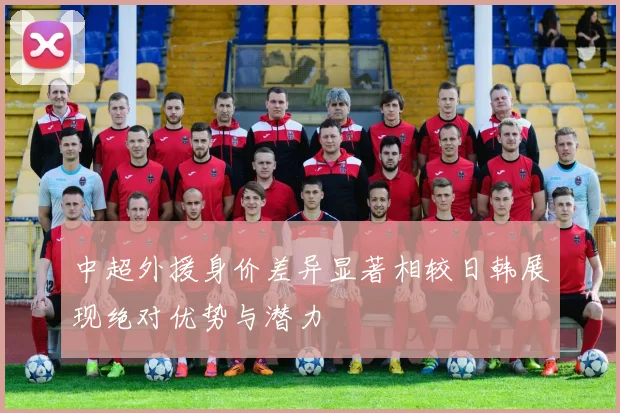 中超外援身价差异显著相较日韩展现绝对优势与潜力