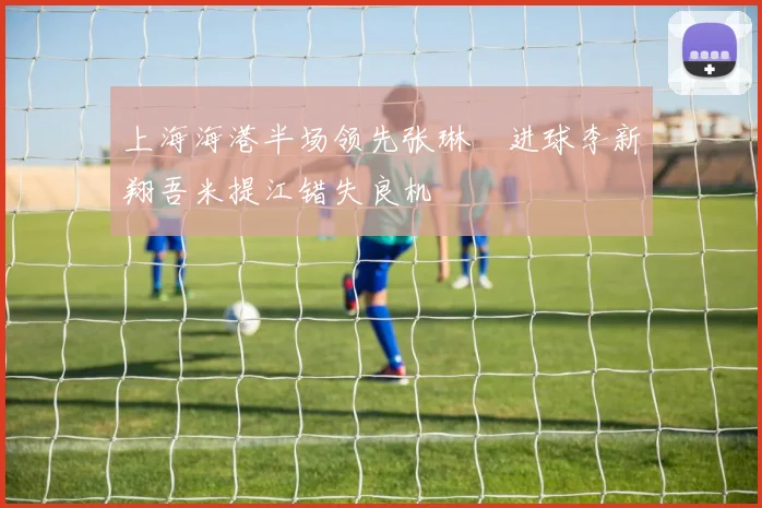 上海海港半场领先张琳芃进球李新翔吾米提江错失良机