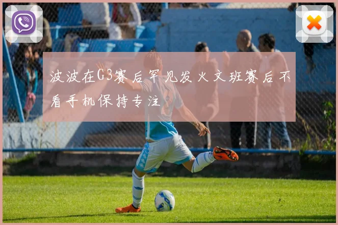 波波在G3赛后罕见发火文班赛后不看手机保持专注