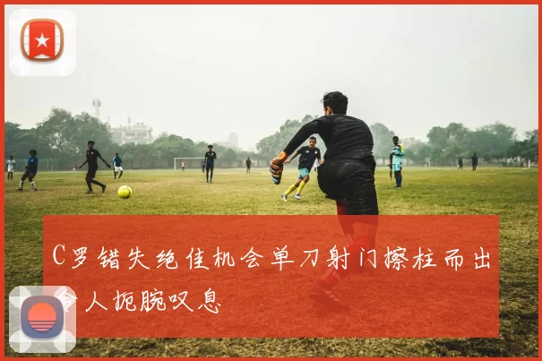 C罗错失绝佳机会单刀射门擦柱而出令人扼腕叹息