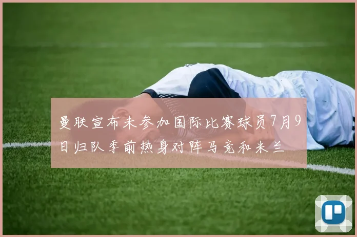 曼联宣布未参加国际比赛球员7月9日归队季前热身对阵马竞和米兰