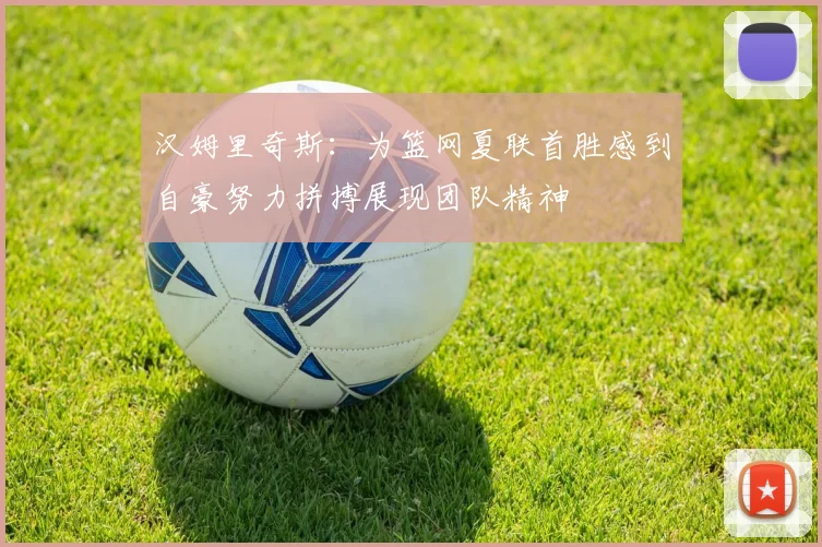 汉姆里奇斯：为篮网夏联首胜感到自豪努力拼搏展现团队精神