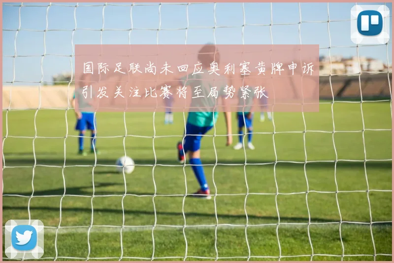 国际足联尚未回应奥利塞黄牌申诉引发关注比赛将至局势紧张