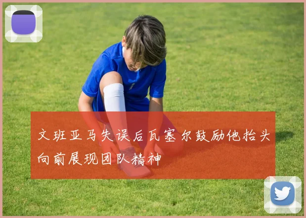 文班亚马失误后瓦塞尔鼓励他抬头向前展现团队精神