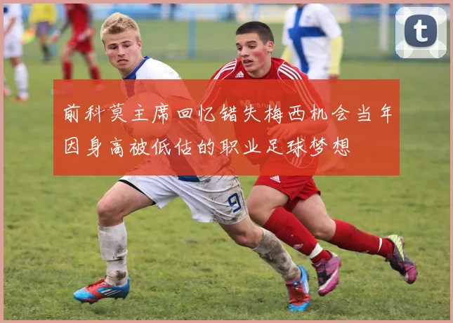 前科莫主席回忆错失梅西机会当年因身高被低估的职业足球梦想