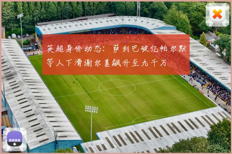 英超身价动态：萨利巴破亿帕尔默等人下滑谢尔基飙升至九千万