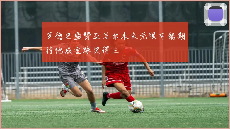 罗德里盛赞亚马尔未来无限可能期待他成金球奖得主
