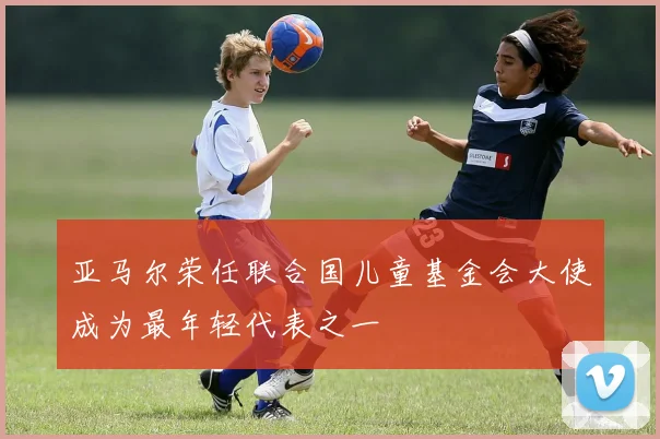 亚马尔荣任联合国儿童基金会大使成为最年轻代表之一