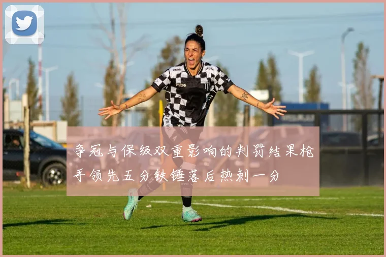 争冠与保级双重影响的判罚结果枪手领先五分铁锤落后热刺一分