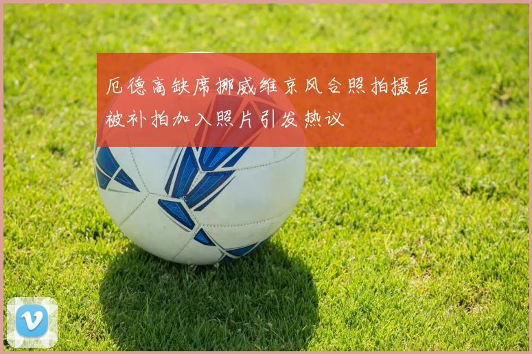 厄德高缺席挪威维京风合照拍摄后被补拍加入照片引发热议