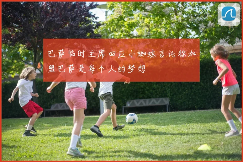 巴萨临时主席回应小蜘蛛言论称加盟巴萨是每个人的梦想