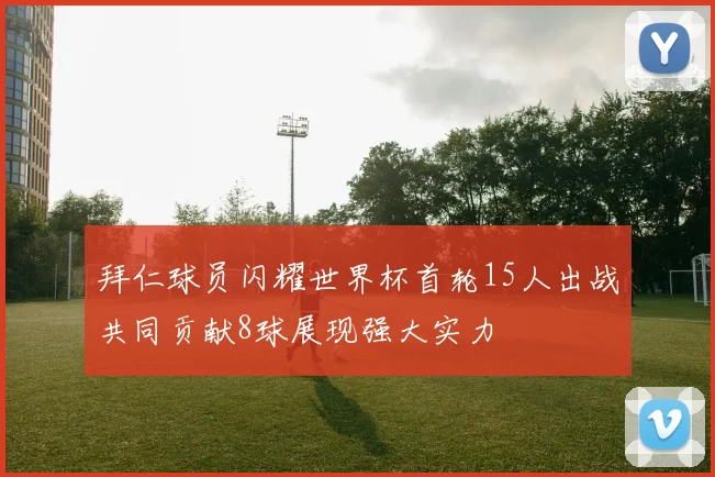 拜仁球员闪耀世界杯首轮15人出战共同贡献8球展现强大实力
