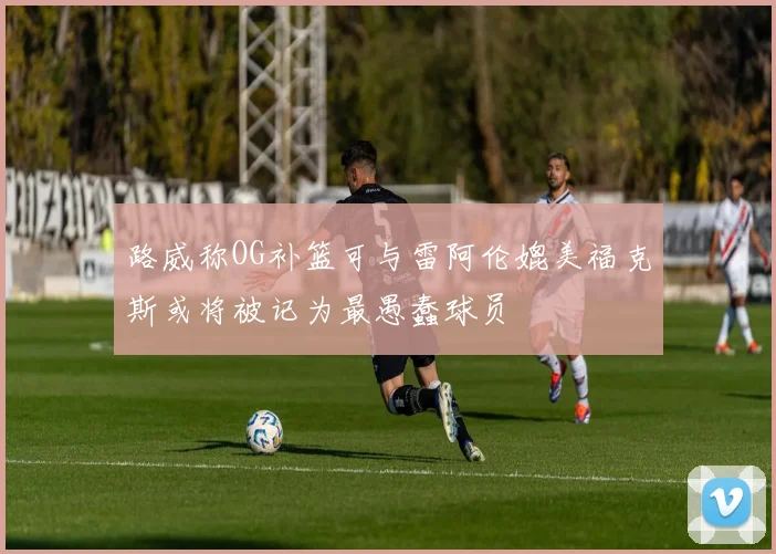 路威称OG补篮可与雷阿伦媲美福克斯或将被记为最愚蠢球员