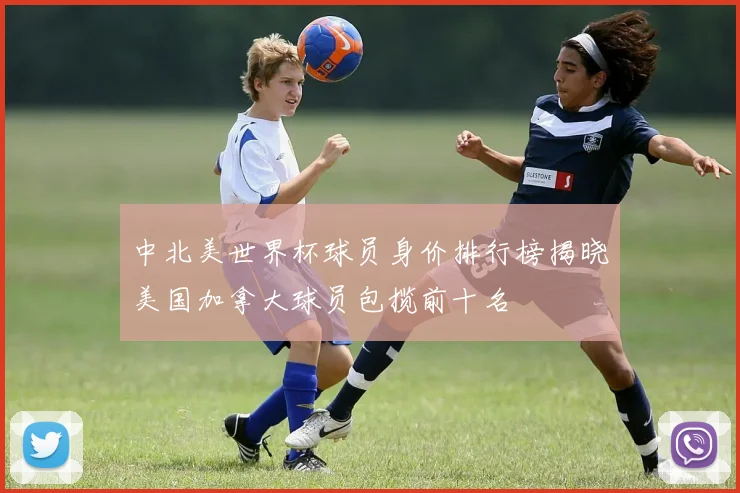 中北美世界杯球员身价排行榜揭晓美国加拿大球员包揽前十名