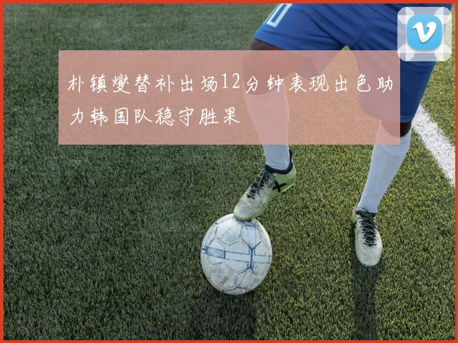 朴镇燮替补出场12分钟表现出色助力韩国队稳守胜果