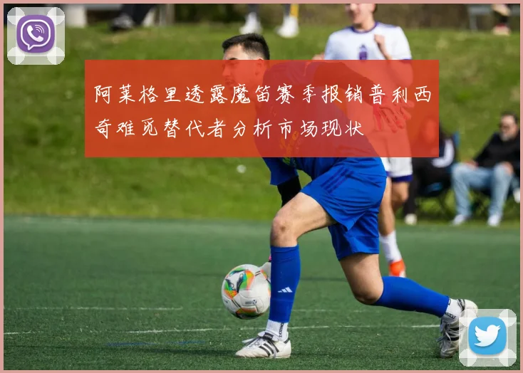 阿莱格里透露魔笛赛季报销普利西奇难觅替代者分析市场现状