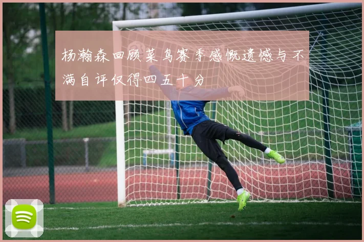 杨瀚森回顾菜鸟赛季感慨遗憾与不满自评仅得四五十分