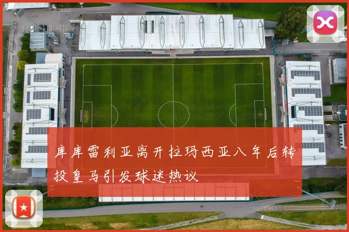 库库雷利亚离开拉玛西亚八年后转投皇马引发球迷热议