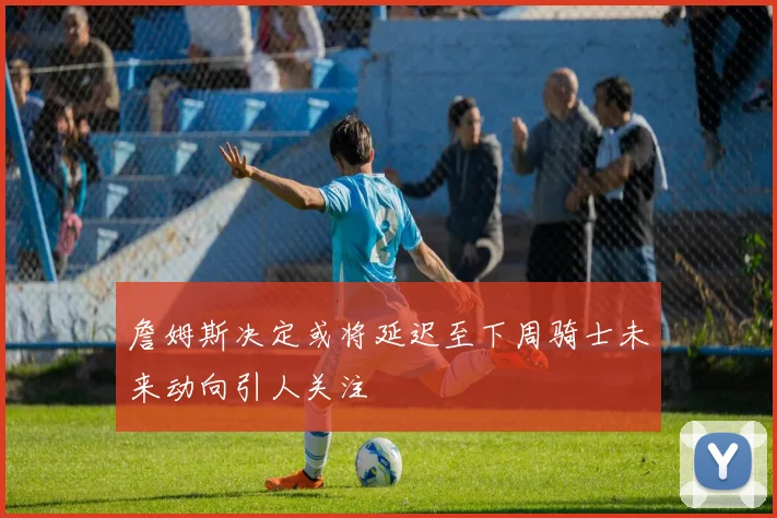 詹姆斯决定或将延迟至下周骑士未来动向引人关注