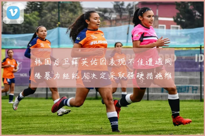 韩国后卫薛英佑因表现不佳遭遇网络暴力经纪人决定采取强硬措施维护权益