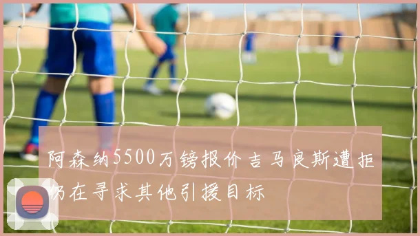 阿森纳5500万镑报价吉马良斯遭拒仍在寻求其他引援目标