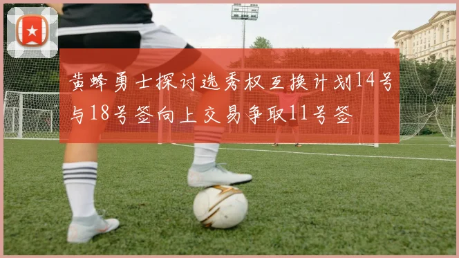 黄蜂勇士探讨选秀权互换计划14号与18号签向上交易争取11号签