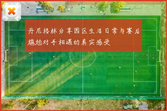 丹尼格林分享园区生活日常与赛后尴尬对手相遇的真实感受