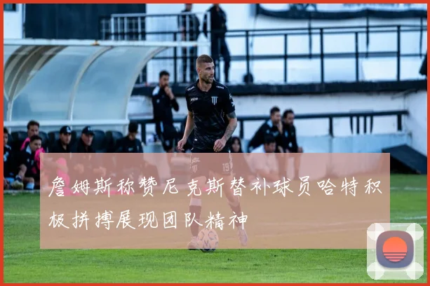 詹姆斯称赞尼克斯替补球员哈特积极拼搏展现团队精神