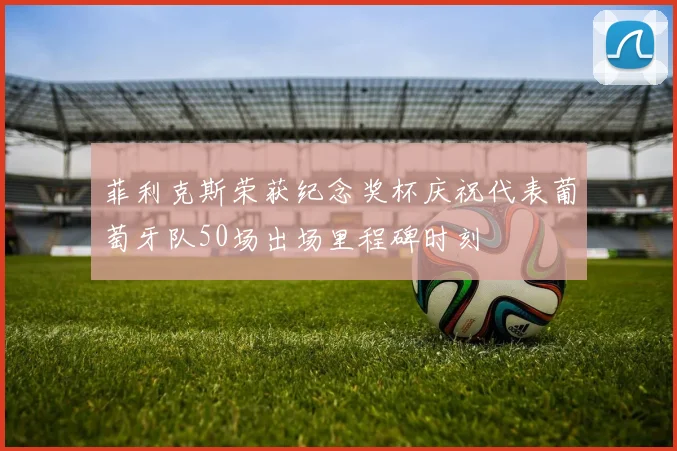 菲利克斯荣获纪念奖杯庆祝代表葡萄牙队50场出场里程碑时刻