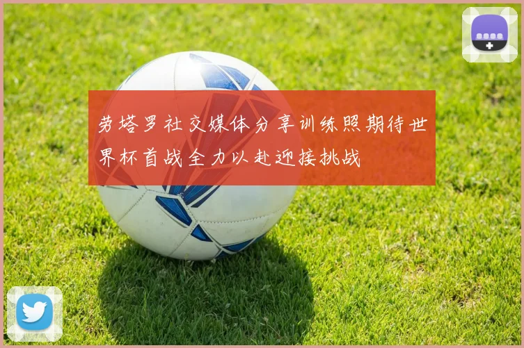 劳塔罗社交媒体分享训练照期待世界杯首战全力以赴迎接挑战