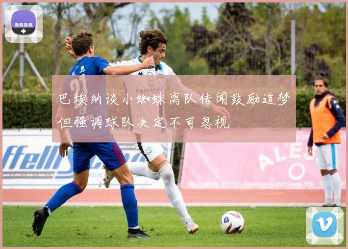 巴埃纳谈小蜘蛛离队传闻鼓励追梦但强调球队决定不可忽视